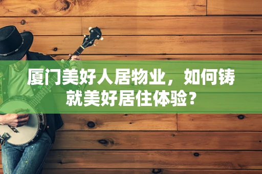 厦门美好人居物业，如何铸就美好居住体验？