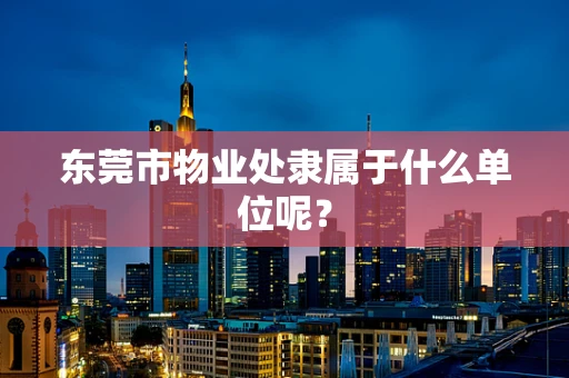 东莞市物业处隶属于什么单位呢？